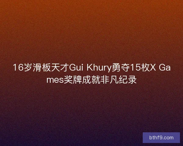 16岁滑板天才Gui Khury勇夺15枚X Games奖牌成就非凡纪录