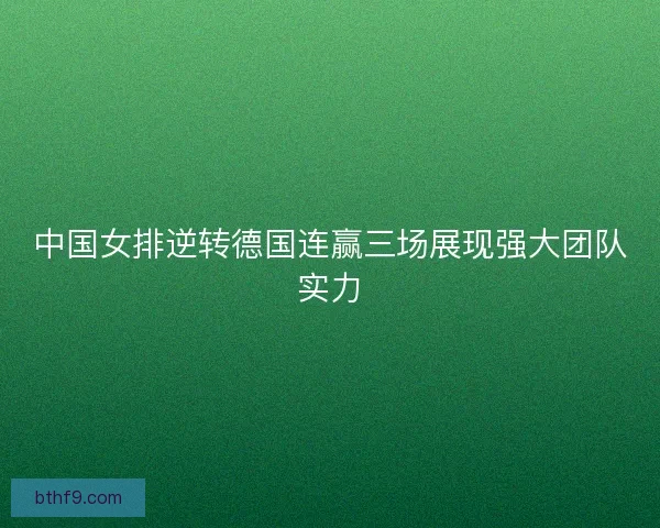 中国女排逆转德国连赢三场展现强大团队实力