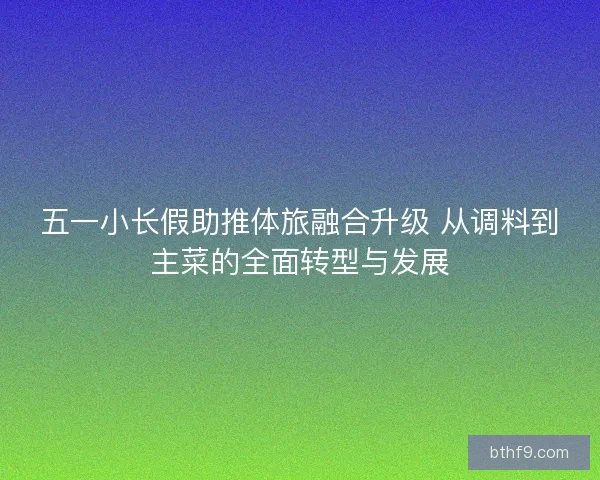 五一小长假助推体旅融合升级 从调料到主菜的全面转型与发展