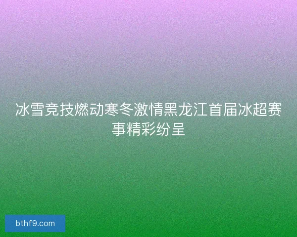 冰雪竞技燃动寒冬激情黑龙江首届冰超赛事精彩纷呈