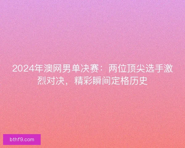 2024年澳网男单决赛：两位顶尖选手激烈对决，精彩瞬间定格历史