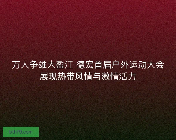 万人争雄大盈江 德宏首届户外运动大会展现热带风情与激情活力
