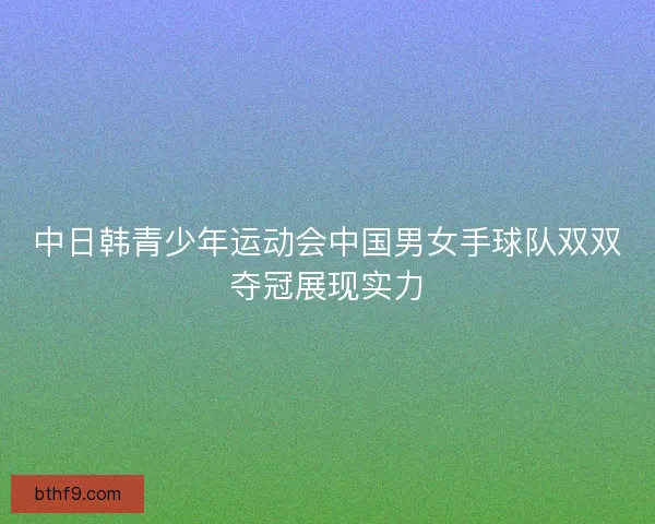 中日韩青少年运动会中国男女手球队双双夺冠展现实力