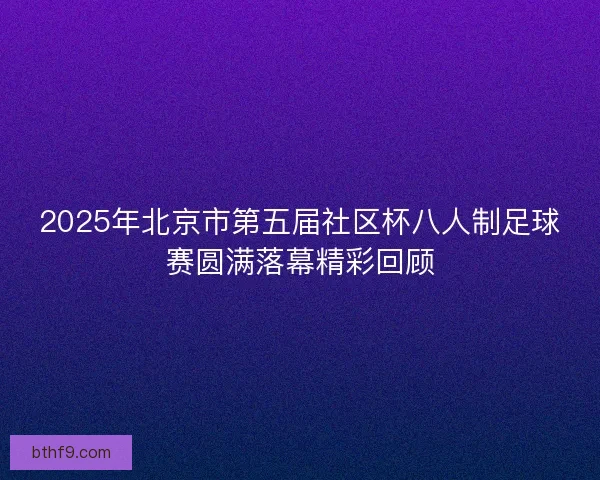 2025年北京市第五届社区杯八人制足球赛圆满落幕精彩回顾