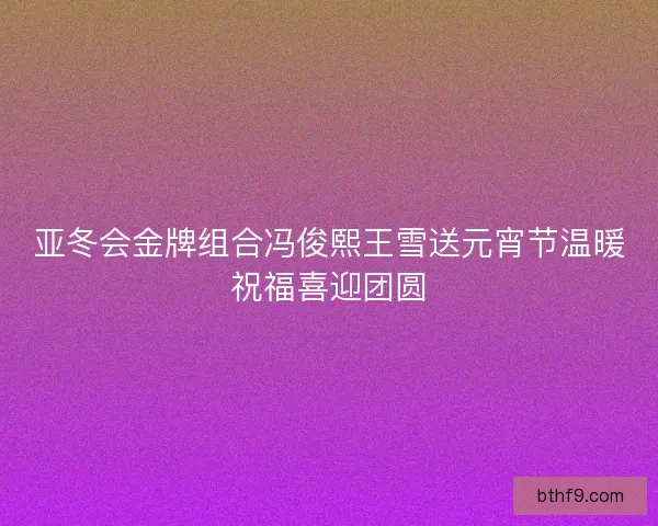 亚冬会金牌组合冯俊熙王雪送元宵节温暖祝福喜迎团圆