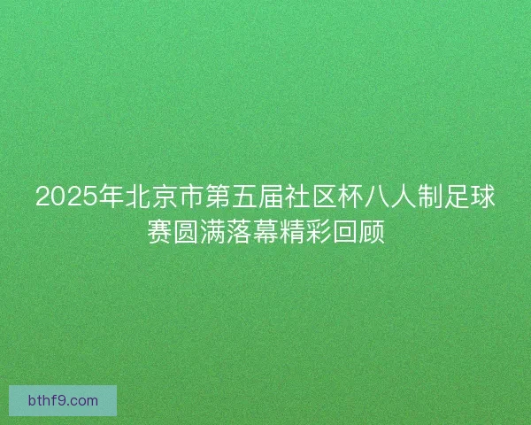 2025年北京市第五届社区杯八人制足球赛圆满落幕精彩回顾