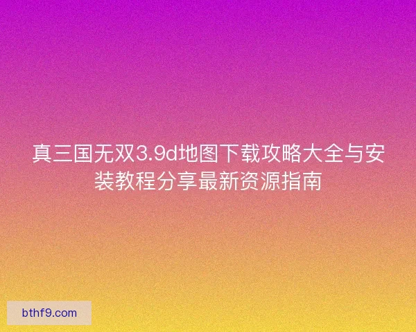 真三国无双3.9d地图下载攻略大全与安装教程分享最新资源指南