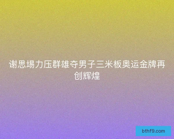 谢思埸力压群雄夺男子三米板奥运金牌再创辉煌