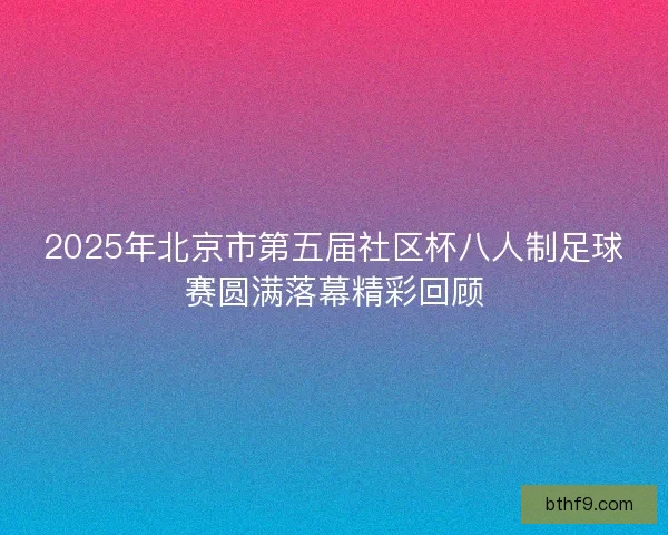 2025年北京市第五届社区杯八人制足球赛圆满落幕精彩回顾