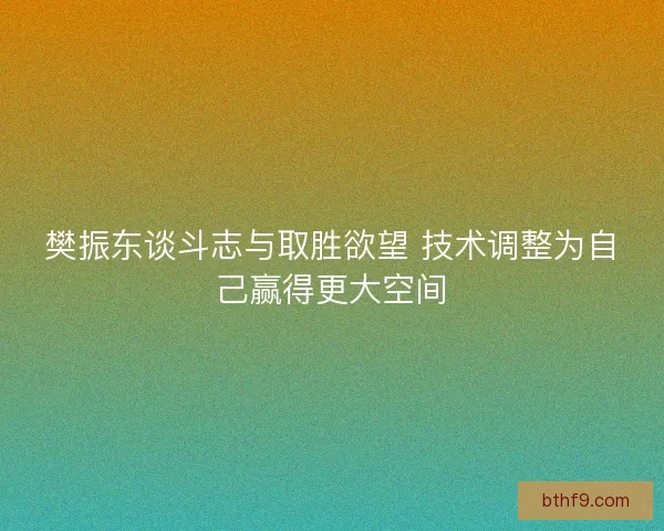 樊振东谈斗志与取胜欲望 技术调整为自己赢得更大空间 樊振东谈斗志与取胜欲望 技术调整为自己赢得更大空间