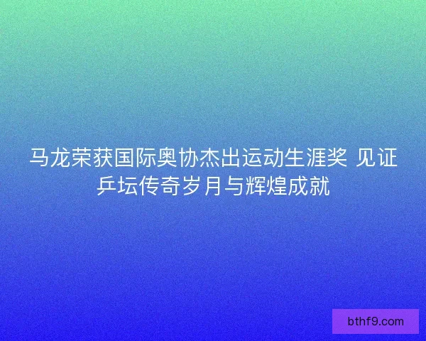 马龙荣获国际奥协杰出运动生涯奖 见证乒坛传奇岁月与辉煌成就
