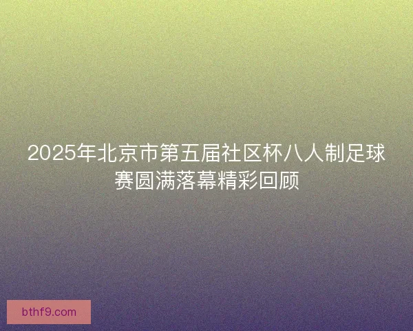 2025年北京市第五届社区杯八人制足球赛圆满落幕精彩回顾